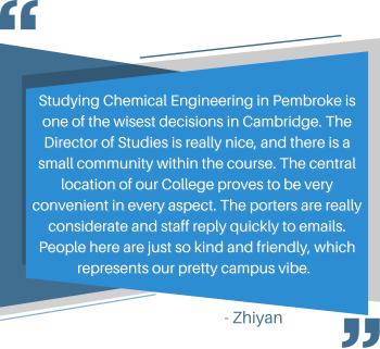 Studying Chemical Engineering in Pembroke is one of the wisest decisions in Cambridge. The Director of Studies is really nice, and there is a small community within the course. The central location of our College proves to be very convenient in every aspect. The porters are really considerate and staff reply quickly to emails. People here are just so kind and friendly, which represents our pretty campus vibe. 