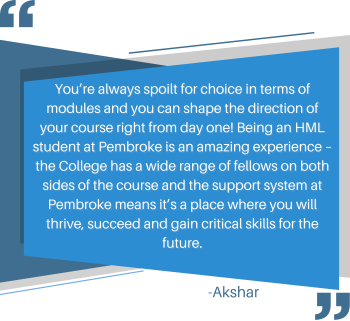 You’re always spoilt for choice in terms of modules and you can shape the direction of your course right from day one! Being an HML student at Pembroke is an amazing experience – the College has a wide range of fellows on both sides of the course and the support system at Pembroke means it’s a place where you will thrive, succeed and gain critical skills for the future.