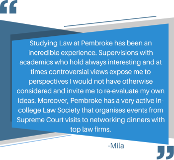 Studying Law at Pembroke has been an incredible experience. Supervisions with academics who hold always interesting and at times controversial views expose me to perspectives I would not have otherwise considered and invite me to reevaluate my own ideas. Moreover, Pembroke has a very active in-college Law Society that organises events from Supreme Court visits to networking dinners with top law firms. - Lucy